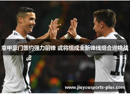 意甲豪门签约强力前锋 或将组成全新锋线组合迎挑战