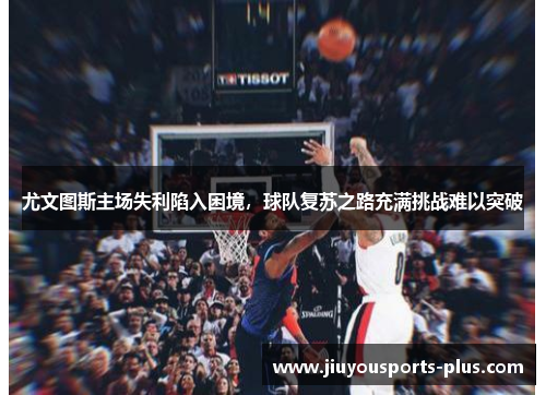 尤文图斯主场失利陷入困境，球队复苏之路充满挑战难以突破