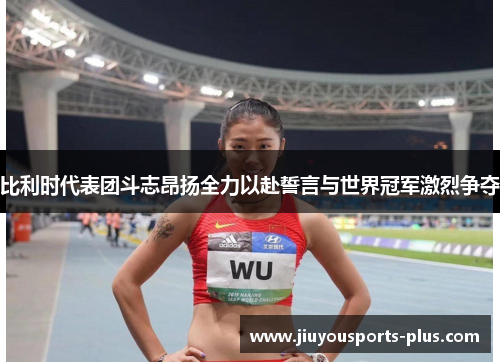 比利时代表团斗志昂扬全力以赴誓言与世界冠军激烈争夺