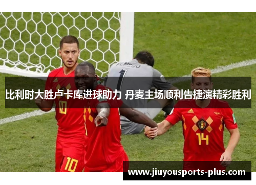 比利时大胜卢卡库进球助力 丹麦主场顺利告捷演精彩胜利