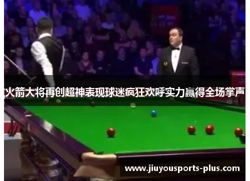 火箭大将再创超神表现球迷疯狂欢呼实力赢得全场掌声
