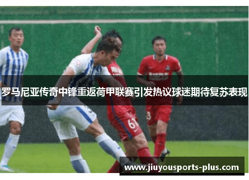 罗马尼亚传奇中锋重返荷甲联赛引发热议球迷期待复苏表现