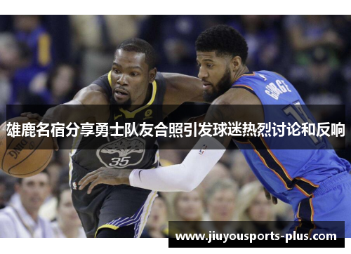 雄鹿名宿分享勇士队友合照引发球迷热烈讨论和反响