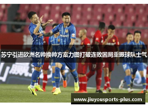 苏宁引进欧洲名帅换帅方案力图打破连败困局重振球队士气