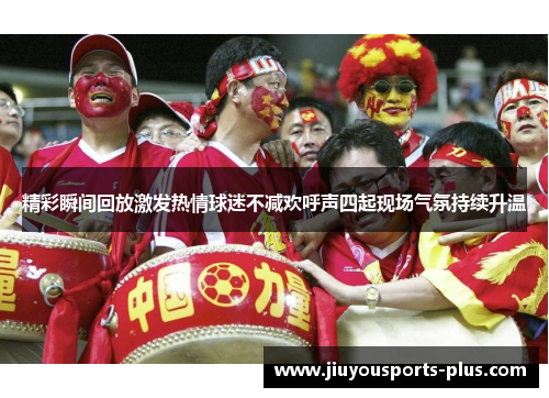精彩瞬间回放激发热情球迷不减欢呼声四起现场气氛持续升温