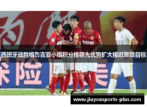西班牙战胜格鲁吉亚小组积分榜领先优势扩大接近晋级目标