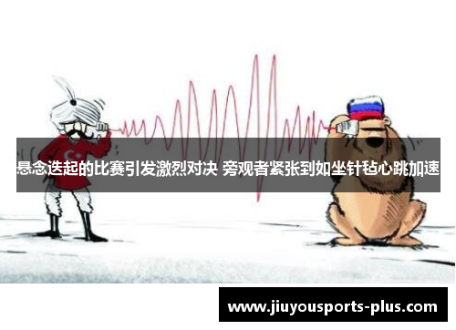 悬念迭起的比赛引发激烈对决 旁观者紧张到如坐针毡心跳加速